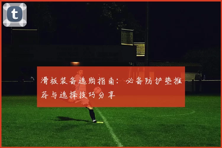 滑板装备选购指南：必备防护垫推荐与选择技巧分享