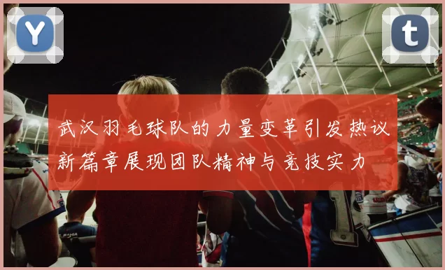武汉羽毛球队的力量变革引发热议新篇章展现团队精神与竞技实力
