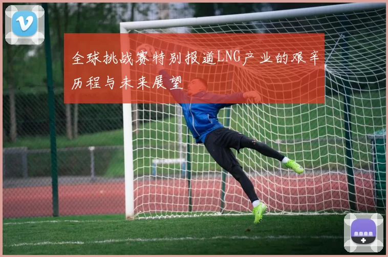 全球挑战赛特别报道LNG产业的艰辛历程与未来展望