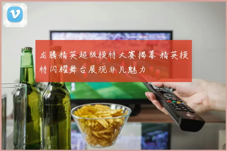 龙腾精英超级模特大赛揭幕 精英模特闪耀舞台展现非凡魅力