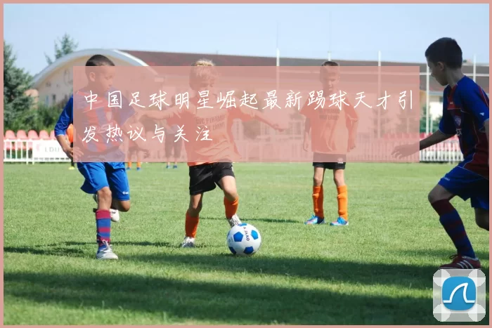 中国足球明星崛起最新踢球天才引发热议与关注