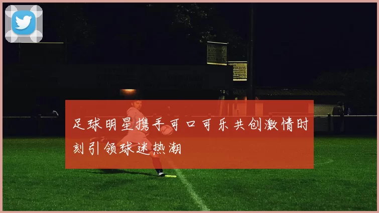 足球明星携手可口可乐共创激情时刻引领球迷热潮