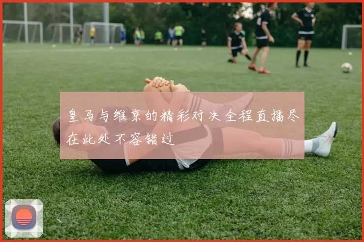 皇马与维京的精彩对决全程直播尽在此处不容错过