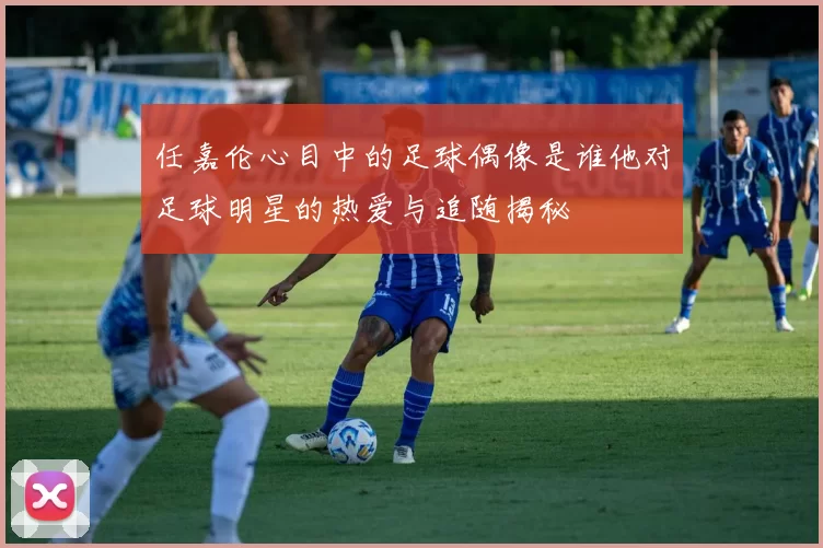 任嘉伦心目中的足球偶像是谁他对足球明星的热爱与追随揭秘