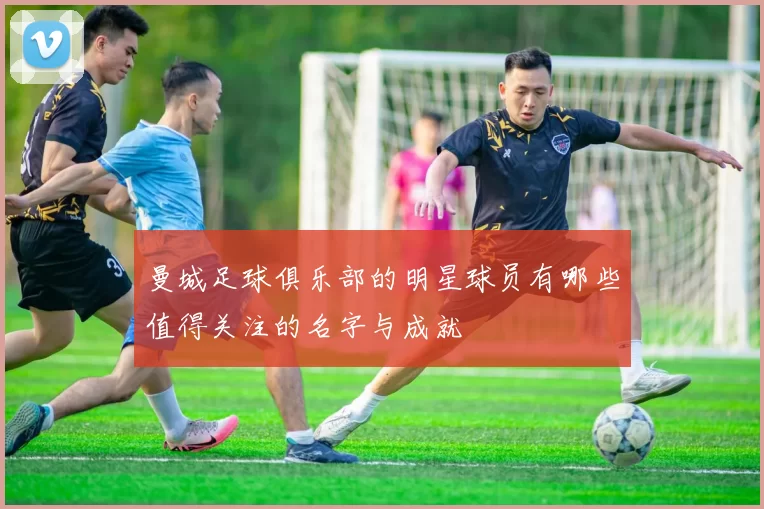 曼城足球俱乐部的明星球员有哪些值得关注的名字与成就