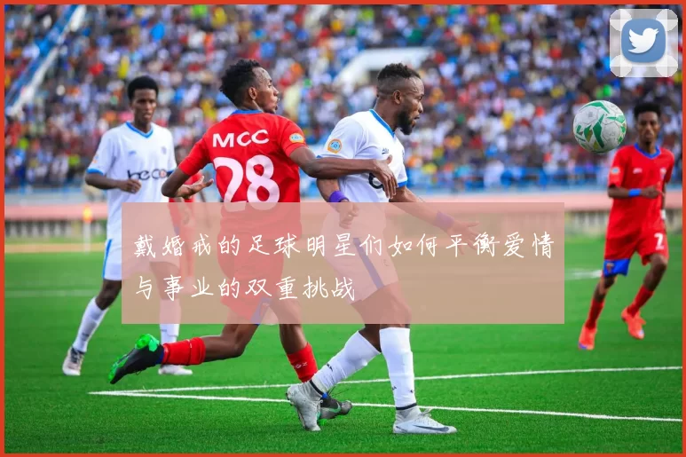 戴婚戒的足球明星们如何平衡爱情与事业的双重挑战