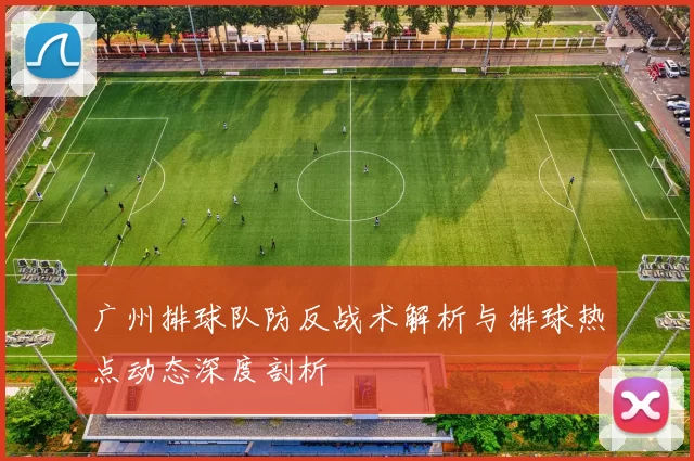 广州排球队防反战术解析与排球热点动态深度剖析