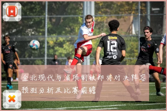 全北现代与浦项制铁即将对决阵容预测分析及比赛前瞻