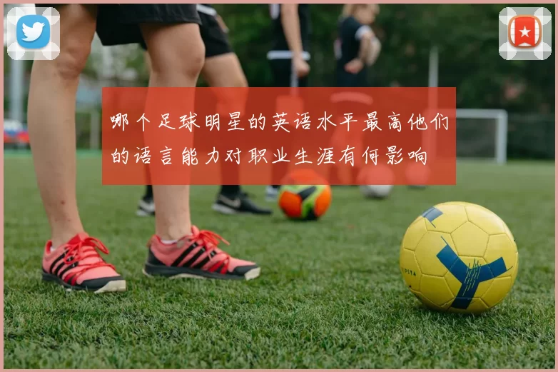 哪个足球明星的英语水平最高他们的语言能力对职业生涯有何影响